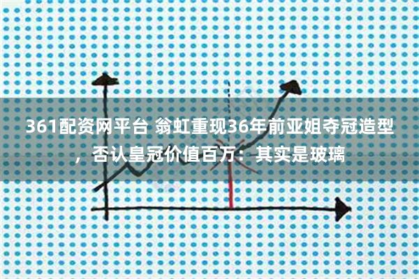361配资网平台 翁虹重现36年前亚姐夺冠造型，否认皇冠价值百万：其实是玻璃