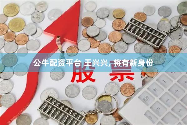 公牛配资平台 王兴兴, 将有新身份
