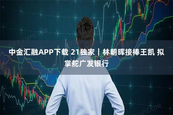 中金汇融APP下载 21独家｜林朝晖接棒王凯 拟掌舵广发银行