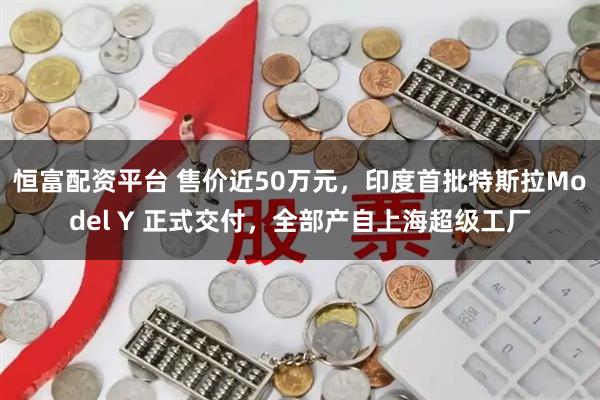 恒富配资平台 售价近50万元，印度首批特斯拉Model Y 正式交付，全部产自上海超级工厂