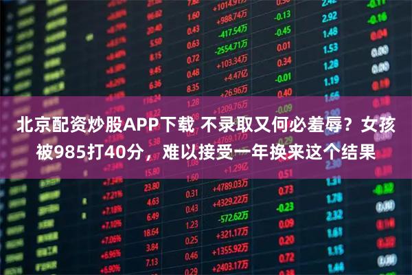 北京配资炒股APP下载 不录取又何必羞辱？女孩被985打40分，难以接受一年换来这个结果