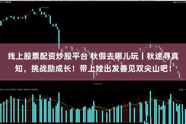 线上股票配资炒股平台 秋假去哪儿玩丨秋途寻真知，挑战励成长！带上娃出发善见双尖山吧！