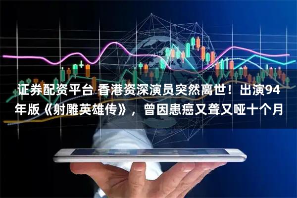 证券配资平台 香港资深演员突然离世！出演94年版《射雕英雄传》，曾因患癌又聋又哑十个月