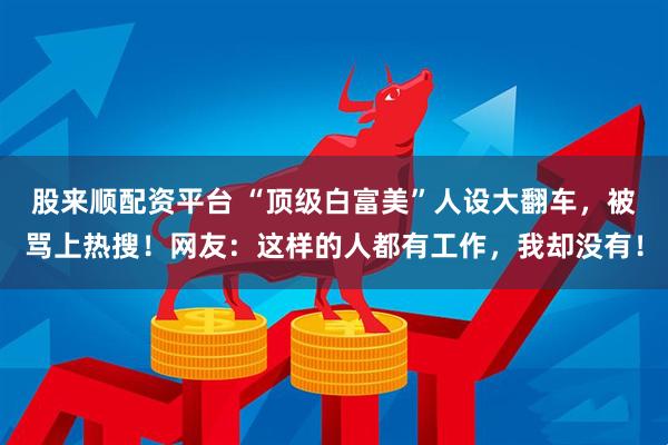 股来顺配资平台 “顶级白富美”人设大翻车，被骂上热搜！网友：这样的人都有工作，我却没有！