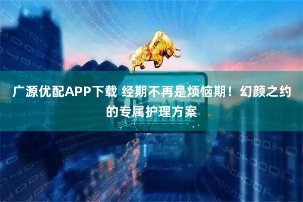 广源优配APP下载 经期不再是烦恼期！幻颜之约的专属护理方案