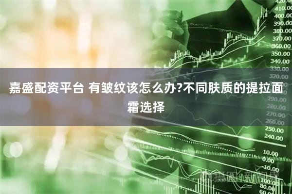 嘉盛配资平台 有皱纹该怎么办?不同肤质的提拉面霜选择