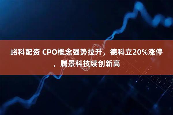 峪科配资 CPO概念强势拉升，德科立20%涨停，腾景科技续创新高