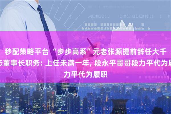 秒配策略平台 “步步高系”元老张源提前辞任大千生态董事长职务: 上任未满一年, 段永平哥哥段力平代为履职