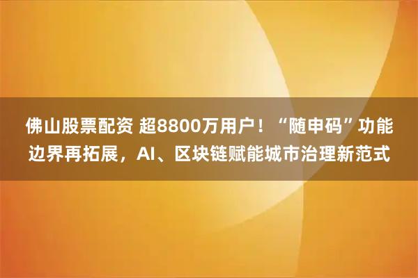 佛山股票配资 超8800万用户！“随申码”功能边界再拓展，AI、区块链赋能城市治理新范式