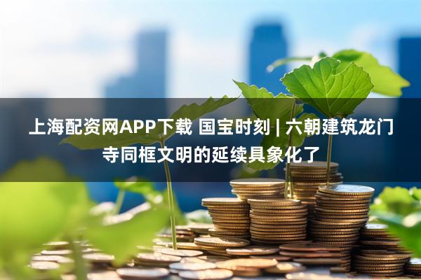 上海配资网APP下载 国宝时刻 | 六朝建筑龙门寺同框文明的延续具象化了