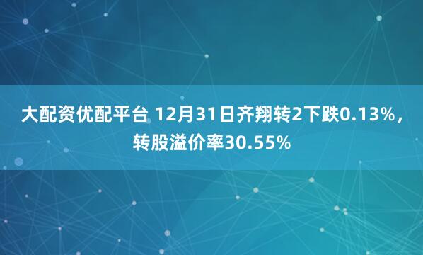 大配资优配平台 12月31日齐翔转2下跌0.13%，转股溢价率30.55%