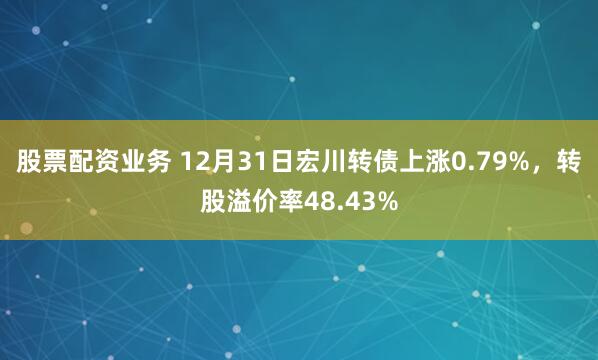 股票配资业务 12月31日宏川转债上涨0.79%，转股溢价率48.43%