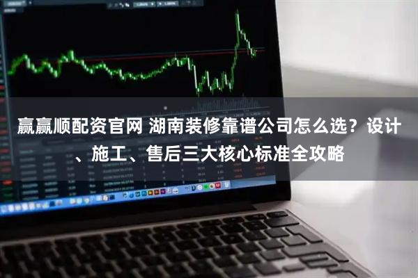 赢赢顺配资官网 湖南装修靠谱公司怎么选？设计、施工、售后三大核心标准全攻略