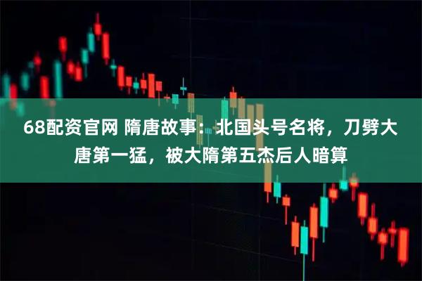 68配资官网 隋唐故事：北国头号名将，刀劈大唐第一猛，被大隋第五杰后人暗算