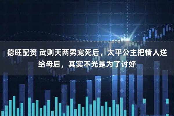 德旺配资 武则天两男宠死后，太平公主把情人送给母后，其实不光是为了讨好