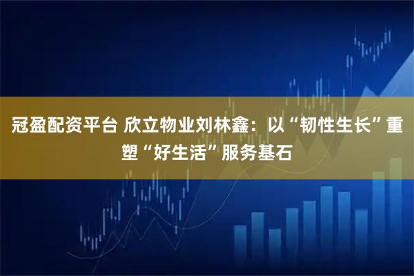 冠盈配资平台 欣立物业刘林鑫：以“韧性生长”重塑“好生活”服务基石