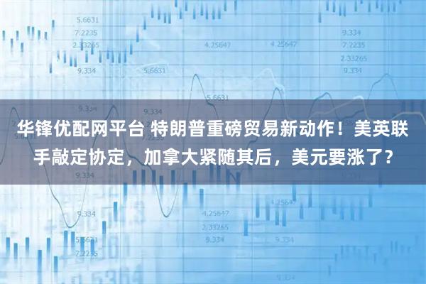 华锋优配网平台 特朗普重磅贸易新动作！美英联手敲定协定，加拿大紧随其后，美元要涨了？