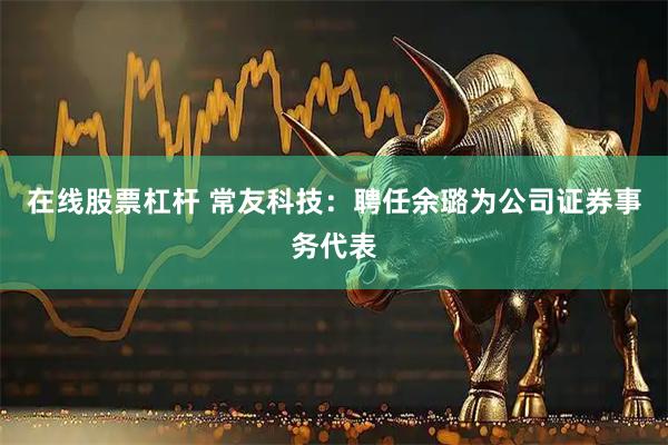在线股票杠杆 常友科技：聘任余璐为公司证券事务代表