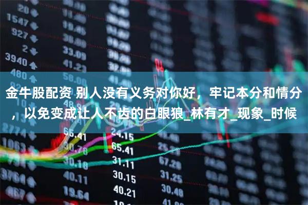 金牛股配资 别人没有义务对你好，牢记本分和情分，以免变成让人不齿的白眼狼_林有才_现象_时候