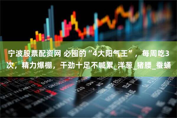 宁波股票配资网 必囤的“4大阳气王”，每周吃3次，精力爆棚，干劲十足不喊累_洋葱_猪腰_蚕蛹