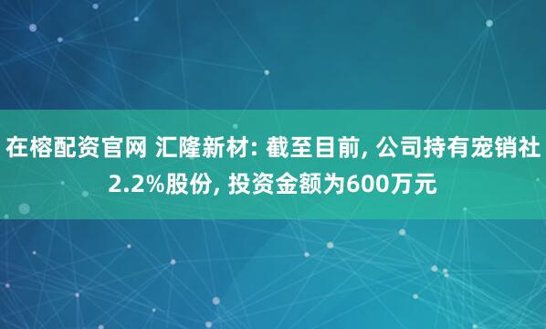 在榕配资官网 汇隆新材: 截至目前, 公司持有宠销社2.2%股份, 投资金额为600万元