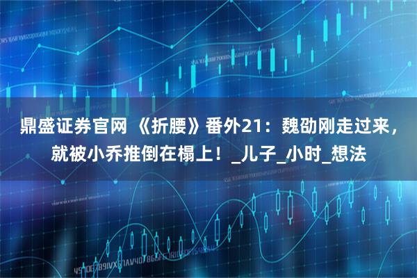 鼎盛证券官网 《折腰》番外21：魏劭刚走过来，就被小乔推倒在榻上！_儿子_小时_想法