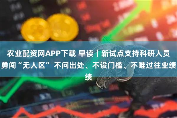 农业配资网APP下载 早读｜新试点支持科研人员勇闯“无人区” 不问出处、不设门槛、不唯过往业绩
