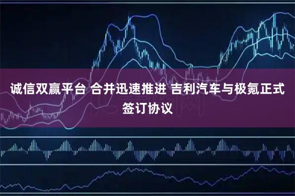 诚信双赢平台 合并迅速推进 吉利汽车与极氪正式签订协议
