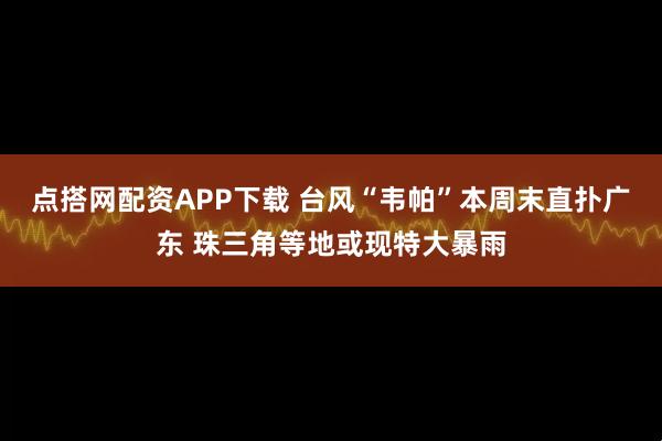 点搭网配资APP下载 台风“韦帕”本周末直扑广东 珠三角等地或现特大暴雨