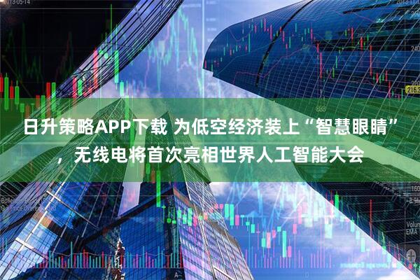 日升策略APP下载 为低空经济装上“智慧眼睛”，无线电将首次亮相世界人工智能大会