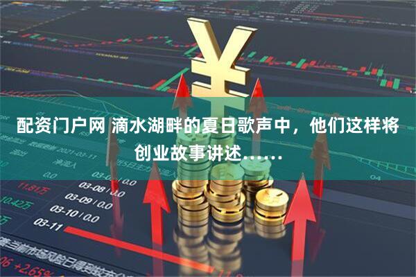 配资门户网 滴水湖畔的夏日歌声中，他们这样将创业故事讲述……