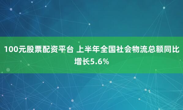 100元股票配资平台 上半年全国社会物流总额同比增长5.6%