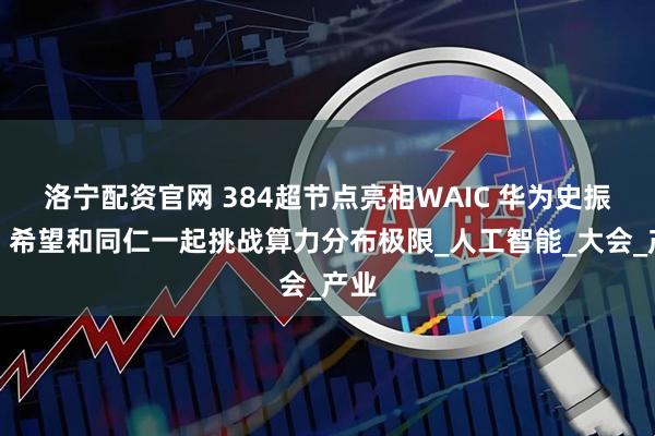 洛宁配资官网 384超节点亮相WAIC 华为史振钰：希望和同仁一起挑战算力分布极限_人工智能_大会_产业