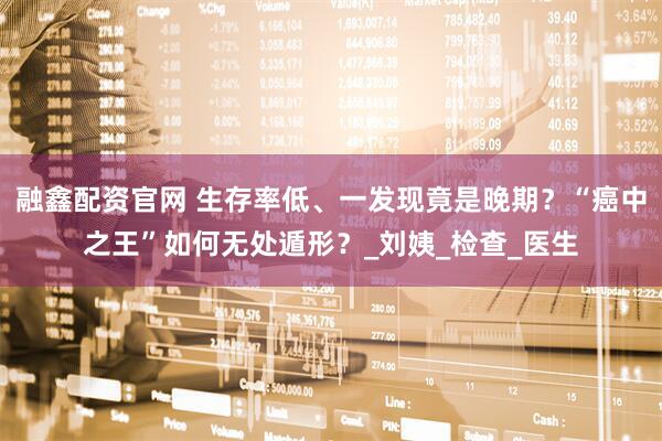 融鑫配资官网 生存率低、一发现竟是晚期？“癌中之王”如何无处遁形？_刘姨_检查_医生