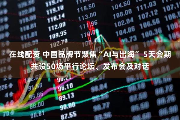 在线配资 中国品牌节聚焦“AI与出海” 5天会期共设50场平行论坛、发布会及对话