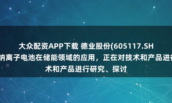 大众配资APP下载 德业股份(605117.SH)：已关注到钠离子电池在储能领域的应用，正在对技术和产品进行研究、探讨