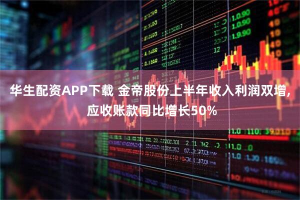 华生配资APP下载 金帝股份上半年收入利润双增, 应收账款同比增长50%