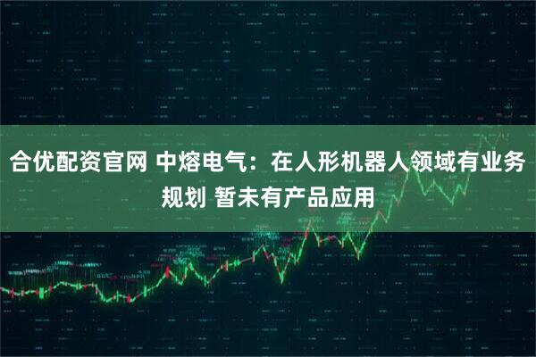 合优配资官网 中熔电气：在人形机器人领域有业务规划 暂未有产品应用