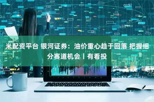 米配资平台 银河证券：油价重心趋于回落 把握细分赛道机会丨有看投