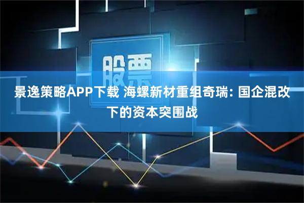景逸策略APP下载 海螺新材重组奇瑞: 国企混改下的资本突围战