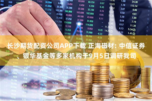 长沙期货配资公司APP下载 正海磁材: 中信证券、银华基金等多家机构于9月5日调研我司