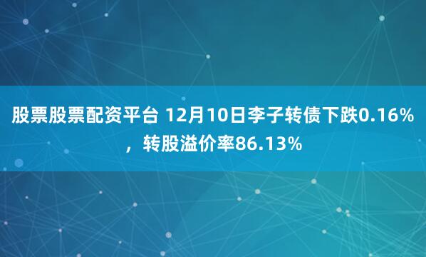 股票股票配资平台 12月10日李子转债下跌0.16%，转股溢价率86.13%