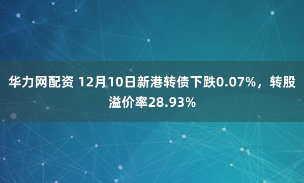 华力网配资 12月10日新港转债下跌0.07%，转股溢价率28.93%