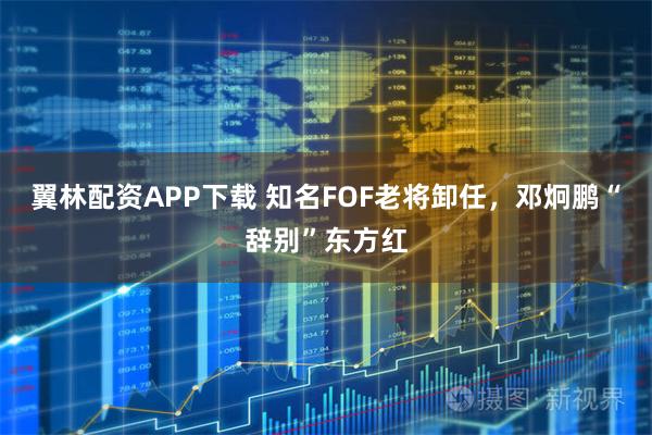 翼林配资APP下载 知名FOF老将卸任，邓炯鹏“辞别”东方红